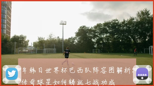 年韩日世界杯巴西队阵容图解析：传奇球星如何铸就七战功成