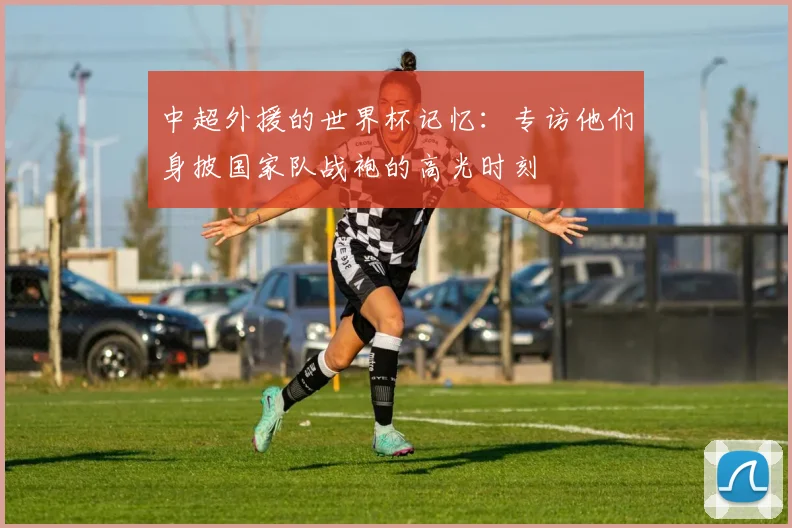 中超外援的世界杯记忆：专访他们身披国家队战袍的高光时刻