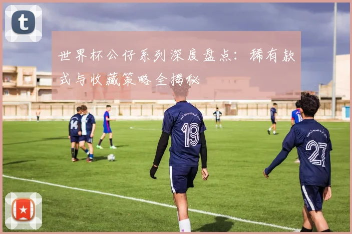 世界杯公仔系列深度盘点:稀有款式与收藏策略全揭秘