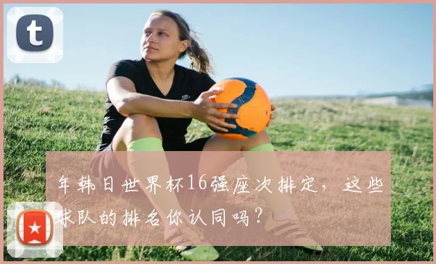 年韩日世界杯16强座次排定，这些球队的排名你认同吗？