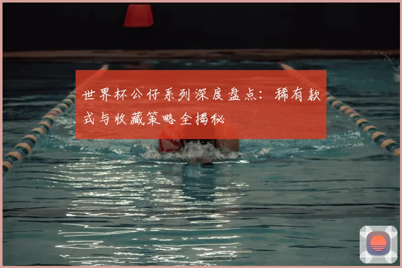 世界杯公仔系列深度盘点：稀有款式与收藏策略全揭秘