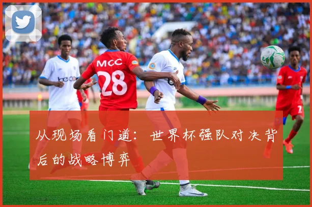 从现场看门道：世界杯强队对决背后的战略博弈