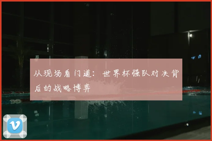 从现场看门道：世界杯强队对决背后的战略博弈