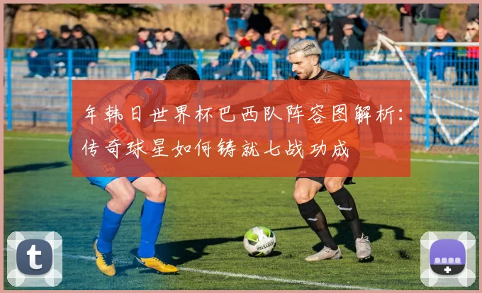 年韩日世界杯巴西队阵容图解析：传奇球星如何铸就七战功成