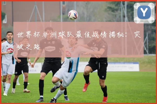 世界杯非洲球队最佳战绩揭秘：突破之路