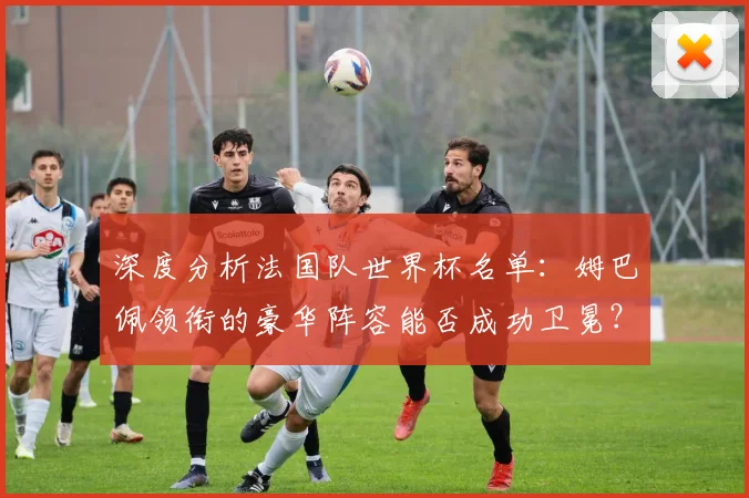 深度分析法国队世界杯名单：姆巴佩领衔的豪华阵容能否成功卫冕？
